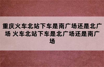 重庆火车北站下车是南广场还是北广场 火车北站下车是北广场还是南广场